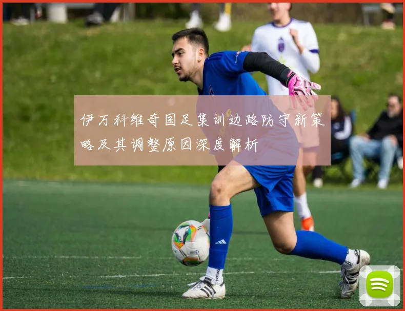 伊万科维奇国足集训边路防守新策略及其调整原因深度解析