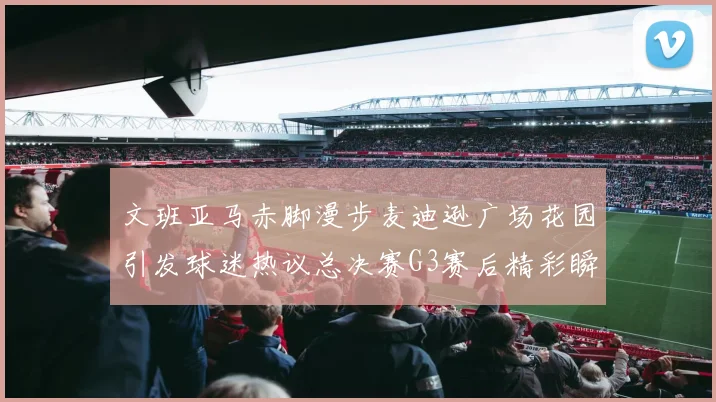 文班亚马赤脚漫步麦迪逊广场花园引发球迷热议总决赛G3赛后精彩瞬间
