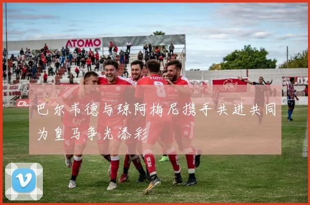 巴尔韦德与琼阿梅尼携手共进共同为皇马争光添彩