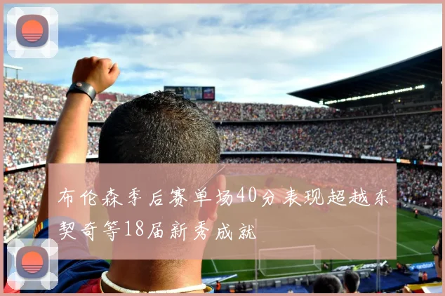 布伦森季后赛单场40分表现超越东契奇等18届新秀成就