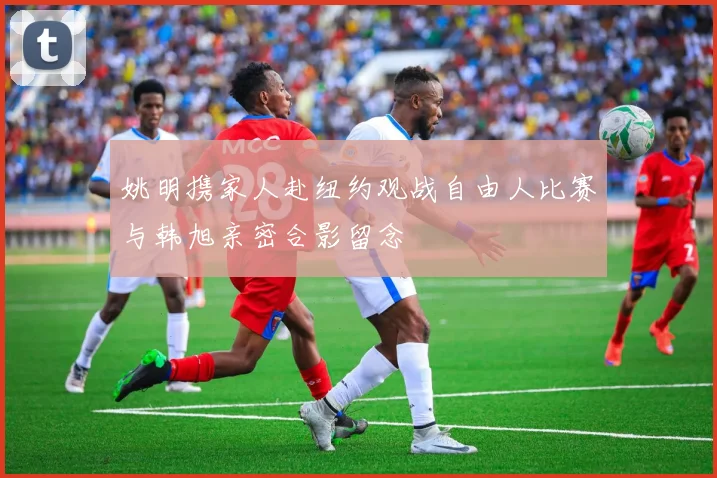 姚明携家人赴纽约观战自由人比赛与韩旭亲密合影留念