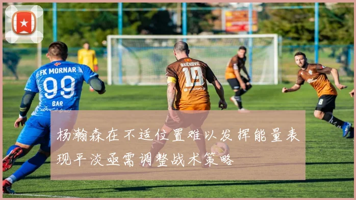 杨瀚森在不适位置难以发挥能量表现平淡亟需调整战术策略