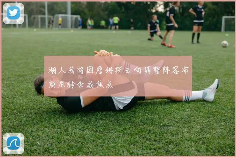 湖人或将因詹姆斯去向调整阵容布朗尼转会成焦点