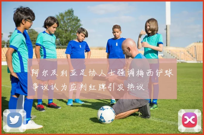 阿尔及利亚足协人士强调梅西铲球争议认为应判红牌引发热议