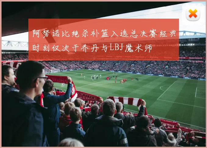 阿努诺比绝杀补篮入选总决赛经典时刻仅次于乔丹与LBJ魔术师