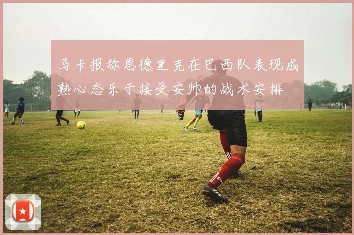 马卡报称恩德里克在巴西队表现成熟心态乐于接受安帅的战术安排